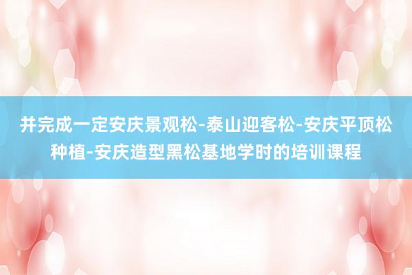 并完成一定安庆景观松-泰山迎客松-安庆平顶松种植-安庆造型黑松基地学时的培训课程
